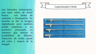 Laparoscopio o lente
son llamados endoscopios,
son unos tubos de metal
hueco con lentes de
aumento e iluminación. Su
función es dar la imagen
digitalizada pero también
puede someterse a un
posterior procesado en
sistemas que ofrecen la
posibilidad de filtrado,
reducción de ruido, ajuste
del color y mejora de la
imagen.
 