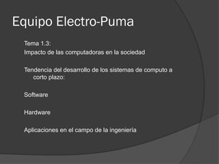 Equipo Electro-Puma
 Tema 1.3:
 Impacto de las computadoras en la sociedad

 Tendencia del desarrollo de los sistemas de computo a
    corto plazo:

 Software

 Hardware

 Aplicaciones en el campo de la ingeniería
 