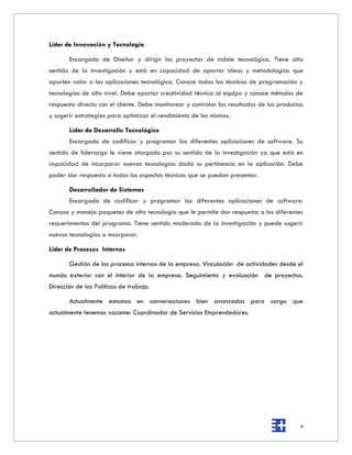 Líder de Innovación y Tecnología

       Encargado de Diseñar y dirigir los proyectos de índole tecnológica. Tiene alto
sentido de la investigación y está en capacidad de aportar ideas y metodologías que
aporten valor a las aplicaciones tecnológica. Conoce todas las técnicas de programación y
tecnologías de alto nivel. Debe aportar creatividad técnica al equipo y conoce métodos de
respuesta directa con el cliente. Debe monitorear y controlar los resultados de los productos
y sugerir estrategias para optimizar el rendimiento de los mismos.

       Líder de Desarrollo Tecnológico
       Encargado de codificar y programar las diferentes aplicaciones de software. Su
sentido de liderazgo le viene otorgado por su sentido de la investigación ya que está en
capacidad de incorporar nuevas tecnologías dada su pertinencia en la aplicación. Debe
poder dar respuesta a todos los aspectos técnicos que se puedan presentar.

       Desarrollador de Sistemas
       Encargado de codificar y programar las diferentes aplicaciones de software.
Conoce y maneja paquetes de alta tecnología que le permite dar respuesta a los diferentes
requerimientos del programa. Tiene sentido moderado de la investigación y puede sugerir
nuevas tecnologías a incorporar.

Líder de Procesos Internos

       Gestión de los procesos internos de la empresa. Vinculación de actividades desde el
mundo exterior con el interior de la empresa. Seguimiento y evaluación de proyectos.
Dirección de las Políticas de trabajo.

       Actualmente estamos en conversaciones bien avanzadas para cargo que
actualmente tenemos vacante: Coordinador de Servicios Emprendedores.




                                                                                           4
 
