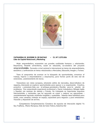 CATHARINA M. WASSINK G. DE NATALE             -   C.I. Nº 5.272.856
Líder de Capital Relacional y Marketing

   Mujer emprendedora, economista con grandes cualidades humanas y relacionales.
Empresaria, Docente universitaria, coach en educación, co-creadora del proyecto
emprendamás. Formada a nivel nacional e internacional en temas de emprendimiento,
consultora y conferencista en temas relacionados a Mercadeo, Educación, Imagen y Turismo.

    Tiene el compromiso de avanzar en la búsqueda de oportunidades, armonizar el
trabajo, inspirar a emprendedores y empresarios, para formar parte de esta red de
conexiones, posicionamiento de marca.

    Venezolana con raíces europeas, entusiasta adicta de mercadeo, desarrolladora de
negocios, interesada en explorar oportunidades para apoyar a su organización. Creativa,
proactiva y entusiasta líder, con el enfoque persistente y flexible para la solución de
problemas. Con comprobada experiencia profesional y fuerte trabajadora. Bilingüe Inglés
y Español, con nociones de alemán y francés. Ha trabajado en importantes empresas
internacionales y nacionales, que ha apoyado en crecer y mejorar sus operaciones -
consistentemente logrando resultados tangibles y sostenibles. Además tiene habilidad para
incidir, crear consenso, trabajar en equipo, capacidad para negociar y para entusiasmar.
Vocación y disposición de servicio.

       Competencias Complementarias: Creadora de espacios de interacción digital: Yo
Soy Trujillano, Efecto Mariposa, Club de Cata-Valera, Industrias Kel




                                                                                       5
 