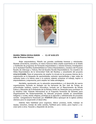 MAGDA TERESA DÁVILA DURÁN              -   C.I. Nº 8.035.275
Líder de Procesos Internos

         Mujer emprendedora, filósofa con grandes cualidades humanas y relacionales.
Docente universitaria, consultora, ex tutora Concurso Ideas amplia experiencia en el diseño
y facilitación de programas de formación emprendedora y ciencias humanas, investigadora
en la Sociedad Científica Sustentabilidad en Cultura Emprendedora, creadora del Proyecto
Escuela de Liderazgo y Valores, Red de Escuelas Rurales Emprendedoras. Co-creadora de
Aldea Emprendedora de la Universidad Valle del Momboy y actualmente del proyecto
emprendamás. Tiene el compromiso de ampliar la mirada en los procesos internos de la
organización en la búsqueda de oportunidades, contactar oportunidades y tejer redes de
contactos tanto a lo interno como a lo externo, además armonizar el trabajo, inspirar a
emprendedores y empresarios, para ampliar las redes estratégicas.
        Merideña, apasionada por la educación emprendedora y el desarrollo de nuevas
organizaciones, formada en teología con las hermanas de San José de Tarbes, en
universidades católicas, creativa innovadora, invitada por el Departamento de Estado
Cultura y Educación de la Embajada de los Estados Unidos en Venezuela para participar en
la iniciativa Líder Visitante Internacional en el Programa Formación de Gerentes para
Organizaciones No Gubernamentales, ha liderado proyectos sociales en comunidades
indígenas y rurales, siendo religiosa, participó en la ejecución y administración de proyectos
sociales autogestionario financiado por MISEREOR (Obra episcopal de la Iglesia católica
alemana para la cooperación al desarrollo).
        Además tiene habilidad para organizar, liderar procesos, incidir, trabajar en
equipo, comunicar, manejo de redes sociales, facilidad para rotular, para inspirar y co-
crear junto a otros. Vocación y disposición de servicio.



                                                                                            6
 