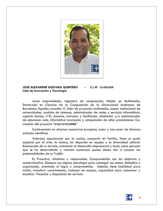 JOSÉ ALEXANDER GUEVARA QUINTERO              -   C.I. Nº 15.430.059
Líder de Innovación y Tecnología


       Joven emprendedor, ingeniero de computación, Máster en Multimedia,
Doctorado en Ciencias de la Computación de la Universidad Autónoma de
Barcelona, España; consultor IT, líder de proyectos multimedia, asesor institucional de
universidades, analista de sistemas, administrador de redes y servicios informáticos,
soporte técnico, I+D, docente, instructor y facilitador, diseñador y/o administrador
de soluciones web, informática avanzada y computación de altas prestaciones. Co-
creador del proyecto “emprendamás”
        Conferencista en diversos escenarios europeos, autor y coa-autor de diversos
artículos científicos
      Valerano apasionado por la cocina, compartir en familia, tiene un gusto
especial por el arte, la música, los deportes en equipo y la diversidad cultural.
Enamorado de su terruño, orientado al desarrollo empresarial y local, como persona
que se ha desarrollado y visitado numerosos países desea dar a conocer las
potencialidades de su Trujillo.
        Es Proactivo, dinámico y responsable. Comprometido con los objetivos y
autoevaluativo. Siempre uso alguna estrategia para conseguir sus metas. Metódico y
organizado, orientado al logro y comprometido. Además tiene habilidad para
incidir, transferir conocimientos, trabajar en equipo, capacidad para comunicar y
escuchar. Vocación y disposición de servicio.




                                                                                      8
 