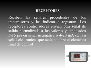 RECEPTORES

Reciben las señales procedentes de los
transmisores y las indican o registran. Los
receptores controladores envían otra señal de
salida normalizada a los valores ya indicados
3-15 psi en señal neumática o 4-20 mA c.c. en
señal electrónica, que actúan sobre el elemento
final de control

 