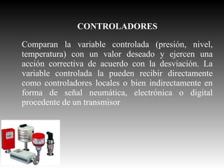 CONTROLADORES
Comparan la variable controlada (presión, nivel,
temperatura) con un valor deseado y ejercen una
acción correctiva de acuerdo con la desviación. La
variable controlada la pueden recibir directamente
como controladores locales o bien indirectamente en
forma de señal neumática, electrónica o digital
procedente de un transmisor

 
