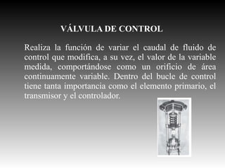 VÁLVULA DE CONTROL
Realiza la función de variar el caudal de fluido de
control que modifica, a su vez, el valor de la variable
medida, comportándose como un orificio de área
continuamente variable. Dentro del bucle de control
tiene tanta importancia como el elemento primario, el
transmisor y el controlador.

 