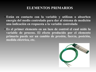ELEMENTOS PRIMARIOS
●

●

Están en contacto con la variable y utilizan o absorben
energía del medio controlado para dar al sistema de medición
una indicación en respuesta a la variable controlada
Es el primer elemento en un lazo de control el cual mide la
variable de proceso. El efecto producido por el elemento
primario puede ser un cambio de presión, fuerza, posición,
medida eléctrica, etc.

 