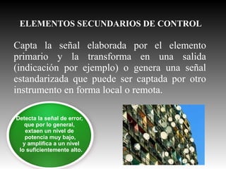 ELEMENTOS SECUNDARIOS DE CONTROL

Capta la señal elaborada por el elemento
primario y la transforma en una salida
(indicación por ejemplo) o genera una señal
estandarizada que puede ser captada por otro
instrumento en forma local o remota.
Detecta la señal de error,
que por lo general,
extaen un nivel de
potencia muy bajo,
y amplifica a un nivel
lo suficientemente alto.

 