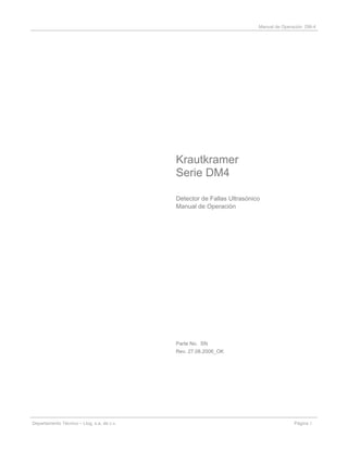 Manual de Operación DM-4
Krautkramer
Serie DM4
Detector de Fallas Ultrasónico
Manual de Operación
Parte No. SN
Rev. 27.08.2006_OK
Departamento Técnico – Llog, s.a. de c.v. Página 1
 
