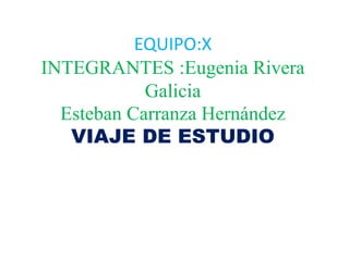EQUIPO:X
INTEGRANTES :Eugenia Rivera
Galicia
Esteban Carranza Hernández
VIAJE DE ESTUDIO
 