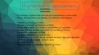 Sustantivos
Inanimados
En ocasiones, el género está motivado por su pertenencia a ciertas clases
léxicas. Son masculinos, por ejemplo, los sustantivos que designan:
Colores: ( el naranja, el violeta)
Montes y volcanes: (el Himalaya, el Etna)
Mares, ríos y lagos: (el Cantábrico, el Guadiana, el Tanganika)
Coches, aviones, barcos: (un Lancia, el Concorde, el Titanic )
Los días de la semana: (el lunes ... )
Las notas musicales: (un la sostenido)
Son femeninos, en cambio, los que designan las horas: (las cuatro, las ocho)
Las letras del abecedario: (la hache, la o)
Islas: (las Mauricio)
Organizaciones y compañías: (la ONU, la Volvo)
 