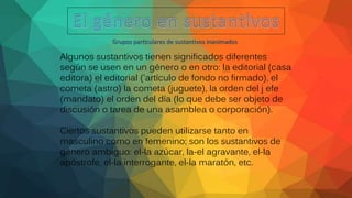 Grupos particulares de sustantivos inanimados
Algunos sustantivos tienen significados diferentes
según se usen en un género o en otro: la editorial (casa
editora) el editorial ('artículo de fondo no firmado), el
cometa (astro) la cometa (juguete), la orden del j efe
(mandato) el orden del día (lo que debe ser objeto de
discusión o tarea de una asamblea o corporación).
Ciertos sustantivos pueden utilizarse tanto en
masculino como en femenino; son los sustantivos de
género ambiguo: el-la azúcar, la-el agravante, el-la
apóstrofe, el-la interrogante, el-la maratón, etc.
 