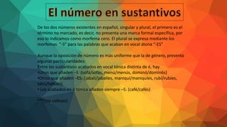 De los dos números existentes en español, singular y plural, el primero es el
término no marcado, es decir, no presenta una marca formal específica, por
eso lo indicamos como morfema cero. El plural se expresa mediante los
morfemas “-S” para las palabras que acaban en vocal átona “-ES”
Aunque la oposición de número es más uniforme que la de género, presenta
algunas particularidades:
Entre los sustantivos acabados en vocal tónica distinta de é, hay
•Unos que añaden –S :(sofá/sofás, menú/menús, dominó/domin6s)
•Otros que añaden –ES: (jabalí/jabalíes, maniquí/maniquíes, rubí/rubíes,
tabú/tabúes)
• Los acabados en é tónica añaden siempre –S: (café/cafés)
***(no cafeses).
 