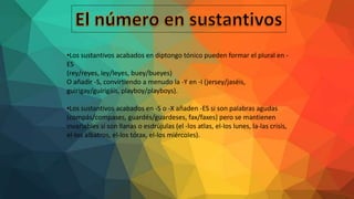 •Los sustantivos acabados en diptongo tónico pueden formar el plural en -
ES
(rey/reyes, ley/leyes, buey/bueyes)
O añadir -S, convirtiendo a menudo la -Y en -I (jersey/jaséis,
guirigay/guirigáis, playboy/playboys).
•Los sustantivos acabados en -S o -X añaden -ES si son palabras agudas
(compás/compases, guardés/guardeses, fax/faxes) pero se mantienen
invariables si son llanas o esdrújulas (el -los atlas, el-los lunes, la-las crisis,
el-los albatros, el-los tórax, el-los miércoles).
 