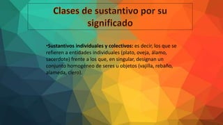 •Sustantivos individuales y colectivos: es decir, los que se
refieren a entidades individuales (plato, oveja, álamo,
sacerdote) frente a los que, en singular, designan un
conjunto homogéneo de seres u objetos (vajilla, rebaño,
alameda, clero).
 