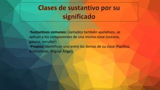 •Sustantivos comunes: Llamados también apelativos, se
aplican a los componentes de una misma clase (océano,
galaxia, escultor)
•Propios: identifican uno entre los demás de su clase (Pacifico,
Andrómeda, Miguel Ángel).
 