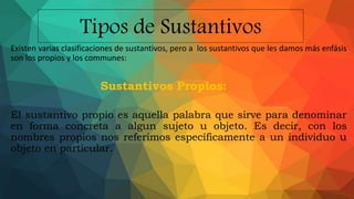 Tipos de Sustantivos
Existen varias clasificaciones de sustantivos, pero a los sustantivos que les damos más enfásis
son los propios y los communes:
Sustantivos Propios:
El sustantivo propio es aquella palabra que sirve para denominar
en forma concreta a algun sujeto u objeto. Es decir, con los
nombres propios nos referimos específicamente a un individuo u
objeto en particular.
 
