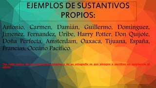 EJEMPLOS DE SUSTANTIVOS
PROPIOS:
Antonio, Carmen, Damián, Guillermo, Domínguez,
Jimenez, Fernandez, Uribe, Harry Potter, Don Quijote,
Doña Perfecta, Amsterdam, Oaxaca, Tijuana, España,
Francias, Oceáno Pacífico.
*La regla básica de los sustantivos propios y de su ortografía es que siempre e escriben en mayúscula al
inicio.
 