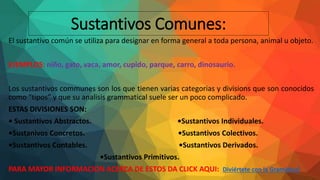 Sustantivos Comunes:
El sustantivo común se utiliza para designar en forma general a toda persona, animal u objeto.
EJEMPLOS: niño, gato, vaca, amor, cupido, parque, carro, dinosaurio.
Los sustantivos communes son los que tienen varias categorias y divisions que son conocidos
como “tipos” y que su analisis grammatical suele ser un poco complicado.
ESTAS DIVISIONES SON:
• Sustantivos Abstractos. •Sustantivos Individuales.
•Sustanivos Concretos. •Sustantivos Colectivos.
•Sustantivos Contables. •Sustantivos Derivados.
•Sustantivos Primitivos.
PARA MAYOR INFORMACION ACERCA DE ESTOS DA CLICK AQUI: Diviértete con la Gramática!
 