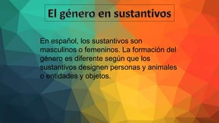 En español, los sustantivos son
masculinos o femeninos. La formación del
género es diferente según que los
sustantivos designen personas y animales
o entidades y objetos.
 