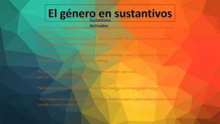 El género en los sustantivos animados tienen, generalmente, variación genérica. Esta puede
realizarse:
• Mediante los morfemas de género “O” para el masculino “A” para el femenino: (hermana
/hermano) (funcionaria /funcionario) (gata/gato)
•Si el sustantivo masculino acaba en consonante (profesor, sultán), el femenino se forma
añadiendo el morfema “A”: (profesora, sultana)
•Si acaba en vocal distinta de “O” el femenino sustituye esta vocal
por “A”: (infante/infanta) (jefe/jefa)
•Mediante morfemas sufijos específicos: (abad/abadesa) (actor/actriz) (zar/zarina)
• Por medios léxicos, en lugar de morfológicos: (hombre/mujer) (yerno/nuera) (macho/hembra)
(caballo/yegua) (vaca/toro) (carnero/oveja).
Sustantivos
Animados
 
