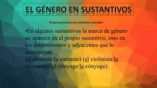 •En algunos sustantivos la marca de género
no aparece en el propio sustantivo, sino en
los determinantes y adyacentes que lo
acompañan:
(el cantante/la cantante) (el violinista/la
violinista) (el cónyuge/la cónyuge).
Grupos particulares de sustantivos animados
 