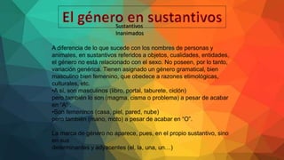Sustantivos
Inanimados
A diferencia de lo que sucede con los nombres de personas y
animales, en sustantivos referidos a objetos, cualidades, entidades,
el género no está relacionado con el sexo. No poseen, por lo tanto,
variación genérica. Tienen asignado un género gramatical, bien
masculino bien femenino, que obedece a razones etimológicas,
culturales, etc.
•A sí, son masculinos (libro, portal, taburete, ciclón)
pero también lo son (magma, cisma o problema) a pesar de acabar
en “A” .
•Son femeninos (casa, piel, pared, nube)
pero también (mano, moto) a pesar de acabar en “O”.
La marca de género no aparece, pues, en el propio sustantivo, sino
en sus
determinantes y adyacentes (el, la, una, un…)
 
