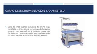 CARRO DE INSTRUMENTACIÓN Y/O ANESTESIA
 Carro de cinco cajones, estructura de lamina negra
esmaltada en gris o colora convenir, porta tanque de
oxígeno, con barandal en la cubierta, repisa para
desfibrilador, con cuatro ruedas, dos con freno y dos
sin freno, medidas aproximadas de 90x60x43 cm
 