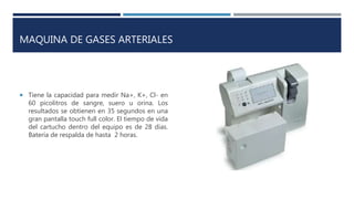 MAQUINA DE GASES ARTERIALES
 Tiene la capacidad para medir Na+, K+, Cl- en
60 picolitros de sangre, suero u orina. Los
resultados se obtienen en 35 segundos en una
gran pantalla touch full color. El tiempo de vida
del cartucho dentro del equipo es de 28 dias.
Batería de respalda de hasta 2 horas.
 