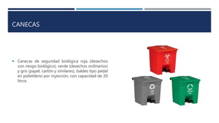 CANECAS
 Canecas de seguridad biológica roja (desechos
con riesgo biológico), verde (desechos ordinarios)
y gris (papel, cartón y similares), baldes tipo pedal
en polietileno por inyección, con capacidad de 20
litros
 