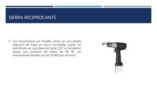 SIERRA RECIPROCANTE
 Sus movimientos son lineales, viene con una amplia
selección de hojas en acero inoxidable, puede ser
esterilizado en autoclave de hasta 155° sin la batería,
posee una potencia de salida de 95 W, sus
movimientos lineales son de 16.000 por minutos.
 