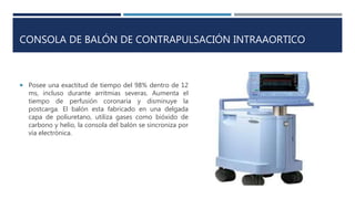 CONSOLA DE BALÓN DE CONTRAPULSACIÓN INTRAAORTICO
 Posee una exactitud de tiempo del 98% dentro de 12
ms, incluso durante arritmias severas. Aumenta el
tiempo de perfusión coronaria y disminuye la
postcarga. El balón esta fabricado en una delgada
capa de poliuretano, utiliza gases como bióxido de
carbono y helio, la consola del balón se sincroniza por
vía electrónica.
 