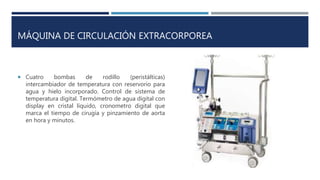 MÁQUINA DE CIRCULACIÓN EXTRACORPOREA
 Cuatro bombas de rodillo (peristálticas)
intercambiador de temperatura con reservorio para
agua y hielo incorporado. Control de sistema de
temperatura digital. Termómetro de agua digital con
display en cristal líquido, cronometro digital que
marca el tiempo de cirugía y pinzamiento de aorta
en hora y minutos.
 