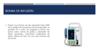 BOMBA DE INFUSIÓN
 Provee una infusión de alta velocidad hasta 2000
ml/h satisface las situaciones clínicas especiales. La
pantalla TFT a color 3,0 pulgadas le ofrece una
buena visión, sensor de goteo y calentador de
fluido opcionales. Transmisión inalámbrica de
datos, batería de litio con una vida continua de
dos horas
 
