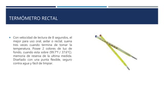 TERMÓMETRO RECTAL
 Con velocidad de lectura de 8 segundos, el
mejor para uso oral, axilar o rectal, suena
tres veces cuando termina de tomar la
temperatura. Posee 2 colores de luz de
fondo, cuando esta sobre (99.7°f / 37.6°C).
memoria de reserva de la ultima medida.
Diseñado con una punta flexible, seguro
contra agua y fácil de limpiar.
 