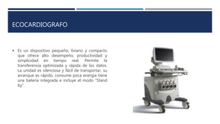 ECOCARDIOGRAFO
 Es un dispositivo pequeño, liviano y compacto
que ofrece alto desempeño, productividad y
simplicidad en tiempo real. Permite la
transferencia optimizada y rápida de los datos.
La unidad es silenciosa y fácil de transportar, su
arranque es rápido, consume poca energía tiene
una batería integrada e incluye el modo “Stand
by”.
 