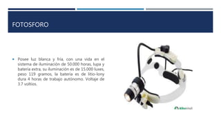 FOTOSFORO
 Posee luz blanca y fría, con una vida en el
sistema de iluminación de 50.000 horas, lupa y
batería extra, su iluminación es de 15.000 luxes,
peso 119 gramos, la batería es de litio-lony
dura 4 horas de trabajo autónomo. Voltaje de
3.7 voltios.
 