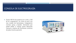 CONSOLA DE ELECTROCIRUGÍA
 Posee 400 W de potencia en corte y 160
W en coagulación. Su corte es puro con
tres niveles de hemostasia. Coagulación
normal, spray y bipolar. Activación por
pedal doble o mango porta electrodo
manual y sistema de monitoreo continuo
de placa neutra-paciente
 