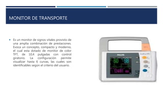 MONITOR DE TRANSPORTE
 Es un monitor de signos vitales provisto de
una amplia combinación de prestaciones.
Evoca un concepto, compacto y moderno,
el cual esta dotado de monitor de color
TFT, de 10,4 pulgadas con control
giratorio. La configuración permite
visualizar hasta 6 curvas, las cuales son
identificables según el criterio del usuario.
 