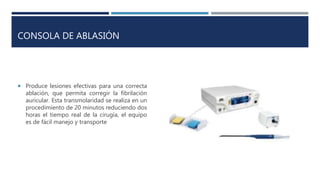 CONSOLA DE ABLASIÓN
 Produce lesiones efectivas para una correcta
ablación, que permita corregir la fibrilación
auricular. Esta transmolaridad se realiza en un
procedimiento de 20 minutos reduciendo dos
horas el tiempo real de la cirugía, el equipo
es de fácil manejo y transporte
 