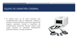 EQUIPO DE OXIMETRÍA CEREBRAL
 El sistema Ivos, es el único oxímetro que
simultáneamente mide la oxigenación cerebral y
somática a tras de la (rSO2) o saturación regional del
oxígeno, parámetro sencillo y predictivo de
complicaciones isquémicas. Permite colocar hasta
cuatro sensores en diferentes localizaciones
pudiendo detectar y corregir problemas.
 