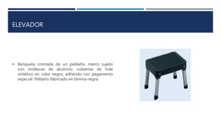 ELEVADOR
 Banqueta cromada de un peldaño, marco sujeto
con molduras de aluminio, cubiertas de hule
sintético en color negro, adherido con pegamento
especial. Peldaño fabricado en lamina negra.
 