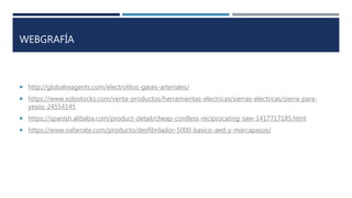 WEBGRAFÍA
 http://globalreagents.com/electrolitos-gases-arteriales/
 https://www.solostocks.com/venta-productos/herramientas-electricas/sierras-electricas/sierra-para-
yesos-24554145
 https://spanish.alibaba.com/product-detail/cheap-cordless-reciprocating-saw-1417717185.html
 https://www.nafarrate.com/producto/desfibrilador-5000-basico-aed-y-marcapasos/
 