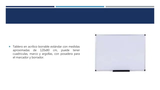  Tablero en acrilico borrable estándar con medidas
aproximadas de 120x80 cm, puede tener
cuadriculas, marco y argollas, con posadera para
el marcador y borrador.
 