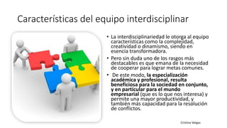 Características del equipo interdisciplinar
• La interdisciplinariedad le otorga al equipo
características como la complejidad,
creatividad o dinamismo, siendo en
esencia transformadora.
• Pero sin duda uno de los rasgos más
destacables es que emana de la necesidad
de cooperar para lograr metas comunes.
• De este modo, la especialización
académica y profesional, resulta
beneficiosa para la sociedad en conjunto,
y en particular para el mundo
empresarial (que es lo que nos interesa) y
permite una mayor productividad, y
también más capacidad para la resolución
de conflictos.
 