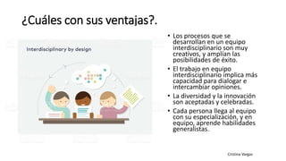 ¿Cuáles con sus ventajas?.
• Los procesos que se
desarrollan en un equipo
interdisciplinario son muy
creativos, y amplían las
posibilidades de éxito.
• El trabajo en equipo
interdisciplinario implica más
capacidad para dialogar e
intercambiar opiniones.
• La diversidad y la innovación
son aceptadas y celebradas.
• Cada persona llega al equipo
con su especialización, y en
equipo, aprende habilidades
generalistas.
 