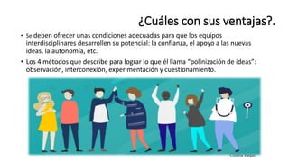 • Se deben ofrecer unas condiciones adecuadas para que los equipos
interdisciplinares desarrollen su potencial: la confianza, el apoyo a las nuevas
ideas, la autonomía, etc.
• Los 4 métodos que describe para lograr lo que él llama “polinización de ideas”:
observación, interconexión, experimentación y cuestionamiento.
¿Cuáles con sus ventajas?.
 