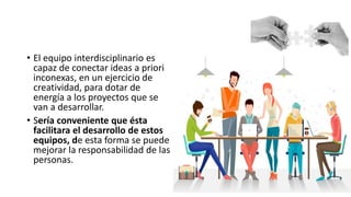 • El equipo interdisciplinario es
capaz de conectar ideas a priori
inconexas, en un ejercicio de
creatividad, para dotar de
energía a los proyectos que se
van a desarrollar.
• Sería conveniente que ésta
facilitara el desarrollo de estos
equipos, de esta forma se puede
mejorar la responsabilidad de las
personas.
 