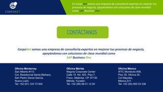Oficina Monterrey
San Alberto #112
Col. Residencial Santa Bárbara,
San Pedro Garza García,
Nuevo León.
Tel: +52 (81) 124 73 500
Oficina Mérida
Magnia Corporate Center
Calle 15 No. 503 Piso 7,
Fracc. Altabrisa. CP. 97130
Mérida, Yucatán.
Tel: +52 (99) 98.01.12.50
Oficina México
WTC Montecito #38,
Piso 35, Oficina 30,
Col Nápoles,
México,D.F.
Tel: +52 (55) 900 03 338
En CorpoNet somos una empresa de consultoría expertos en mejorar tus
procesos de negocio, apoyándonos con soluciones de clase mundial
como SAP Business One
CONTÁCTANOS
En CorpoNet somos una empresa de consultoría expertos en mejorar tus procesos de negocio,
apoyándonos con soluciones de clase mundial como
SAP Business One
 