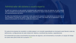 Administrador del sistema o usuario experto
El perfil de la persona en esta posición normalmente está relacionado al área de sistemas, es quien deberá
estar al pendiente del funcionamiento del software y de buscar la mejora continua tanto en la operación como
en el aprovechamiento del mismo.
En este rol es importante que el colaborador reciba capacitación especial de índole técnico con la intención de
que al finalizar el proyecto se quede a cargo del soporte de primer nivel dentro de su organización y sea el
canal de comunicación con el área de soporte de la consultoría.
Por parte de la empresa de consultoría se debe asignar a un consultor especializado en el proyecto quien llevará a cabo las
definiciones y configuraciones de cada módulo del sistema y coordinará las pruebas y capacitaciones.
Es fundamental que posea conocimientos de procesos de negocios y de la herramienta, el consultor y tu equipo de trabajo
son pieza clave para el éxito de tu proyecto ERP.
 