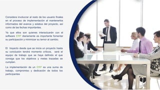Considera involucrar al resto de los usuario finales
en el proceso de implementación al mantenerlos
informados del avance y estatus del proyecto, así
como de las fechas importantes.
Ya que ellos son quienes interactuarán con el
software ERP diariamente es importante fomentar
su participación y minimizar su temor al cambio.
El trayecto desde que se inicia un proyecto hasta
su conclusión tendrá momento críticos, será el
equipo de trabajo que se haya definido el que
consiga que los objetivos y metas trazadas se
cumplan.
La implementación de un ERP es una suma de
trabajo, compromiso y dedicación de todos los
particípantes
 